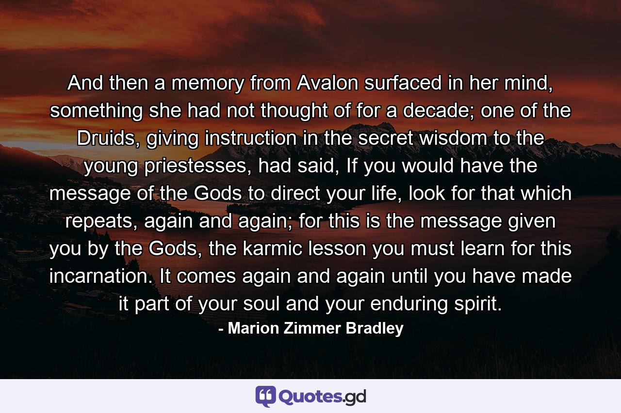 And then a memory from Avalon surfaced in her mind, something she had not thought of for a decade; one of the Druids, giving instruction in the secret wisdom to the young priestesses, had said, If you would have the message of the Gods to direct your life, look for that which repeats, again and again; for this is the message given you by the Gods, the karmic lesson you must learn for this incarnation. It comes again and again until you have made it part of your soul and your enduring spirit. - Quote by Marion Zimmer Bradley