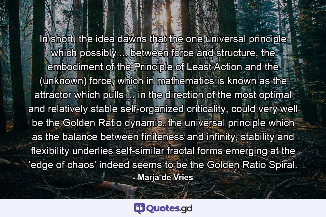 In short, the idea dawns that the one universal principle which possibly ... between force and structure, the embodiment of the Principle of Least Action and the (unknown) force, which in mathematics is known as the attractor which pulls ... in the direction of the most optimal and relatively stable self-organized criticality, could very well be the Golden Ratio dynamic. the universal principle which as the balance between finiteness and infinity, stability and flexibility underlies self-similar fractal forms emerging at the 'edge of chaos' indeed seems to be the Golden Ratio Spiral. - Quote by Marja de Vries