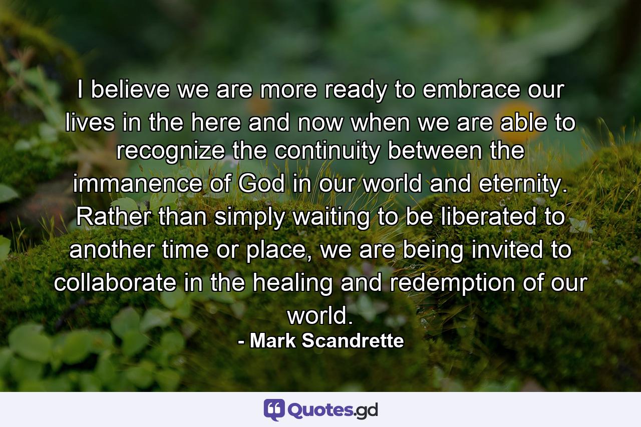 I believe we are more ready to embrace our lives in the here and now when we are able to recognize the continuity between the immanence of God in our world and eternity. Rather than simply waiting to be liberated to another time or place, we are being invited to collaborate in the healing and redemption of our world. - Quote by Mark Scandrette