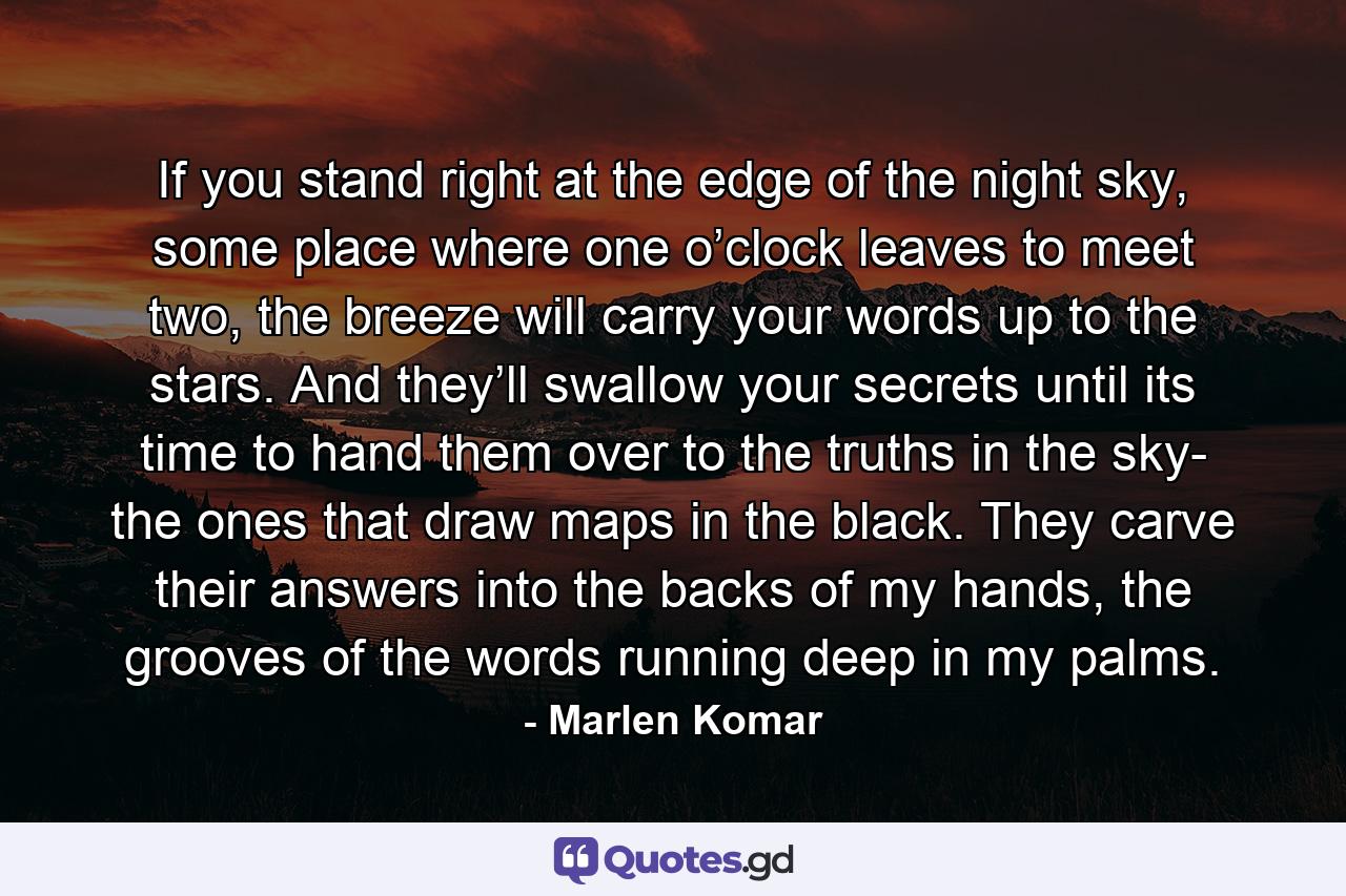 If you stand right at the edge of the night sky, some place where one o’clock leaves to meet two, the breeze will carry your words up to the stars. And they’ll swallow your secrets until its time to hand them over to the truths in the sky- the ones that draw maps in the black. They carve their answers into the backs of my hands, the grooves of the words running deep in my palms. - Quote by Marlen Komar