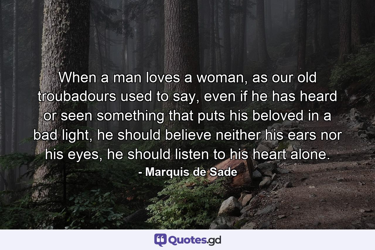 When a man loves a woman, as our old troubadours used to say, even if he has heard or seen something that puts his beloved in a bad light, he should believe neither his ears nor his eyes, he should listen to his heart alone. - Quote by Marquis de Sade