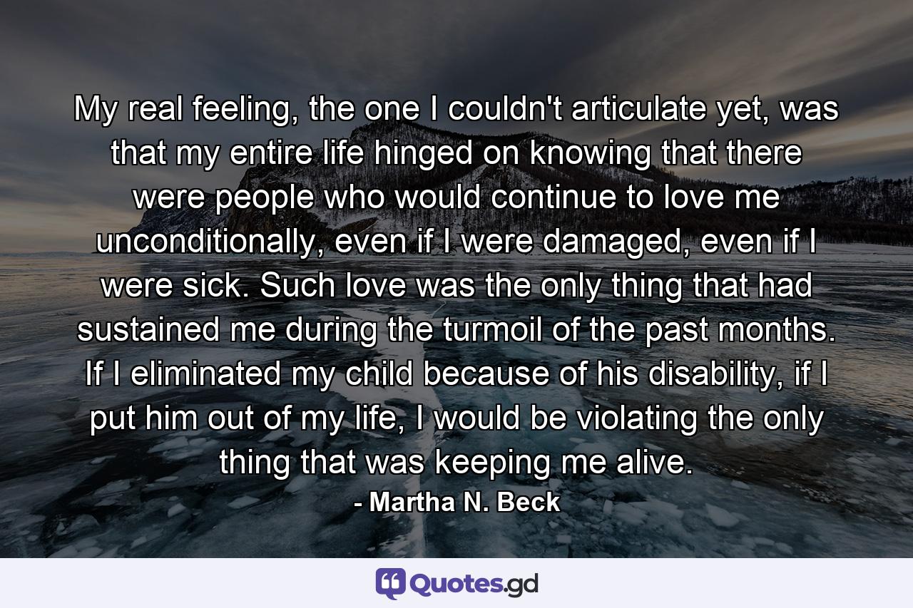 My real feeling, the one I couldn't articulate yet, was that my entire life hinged on knowing that there were people who would continue to love me unconditionally, even if I were damaged, even if I were sick. Such love was the only thing that had sustained me during the turmoil of the past months. If I eliminated my child because of his disability, if I put him out of my life, I would be violating the only thing that was keeping me alive. - Quote by Martha N. Beck