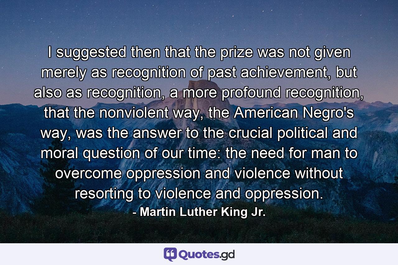 I suggested then that the prize was not given merely as recognition of past achievement, but also as recognition, a more profound recognition, that the nonviolent way, the American Negro's way, was the answer to the crucial political and moral question of our time: the need for man to overcome oppression and violence without resorting to violence and oppression. - Quote by Martin Luther King Jr.