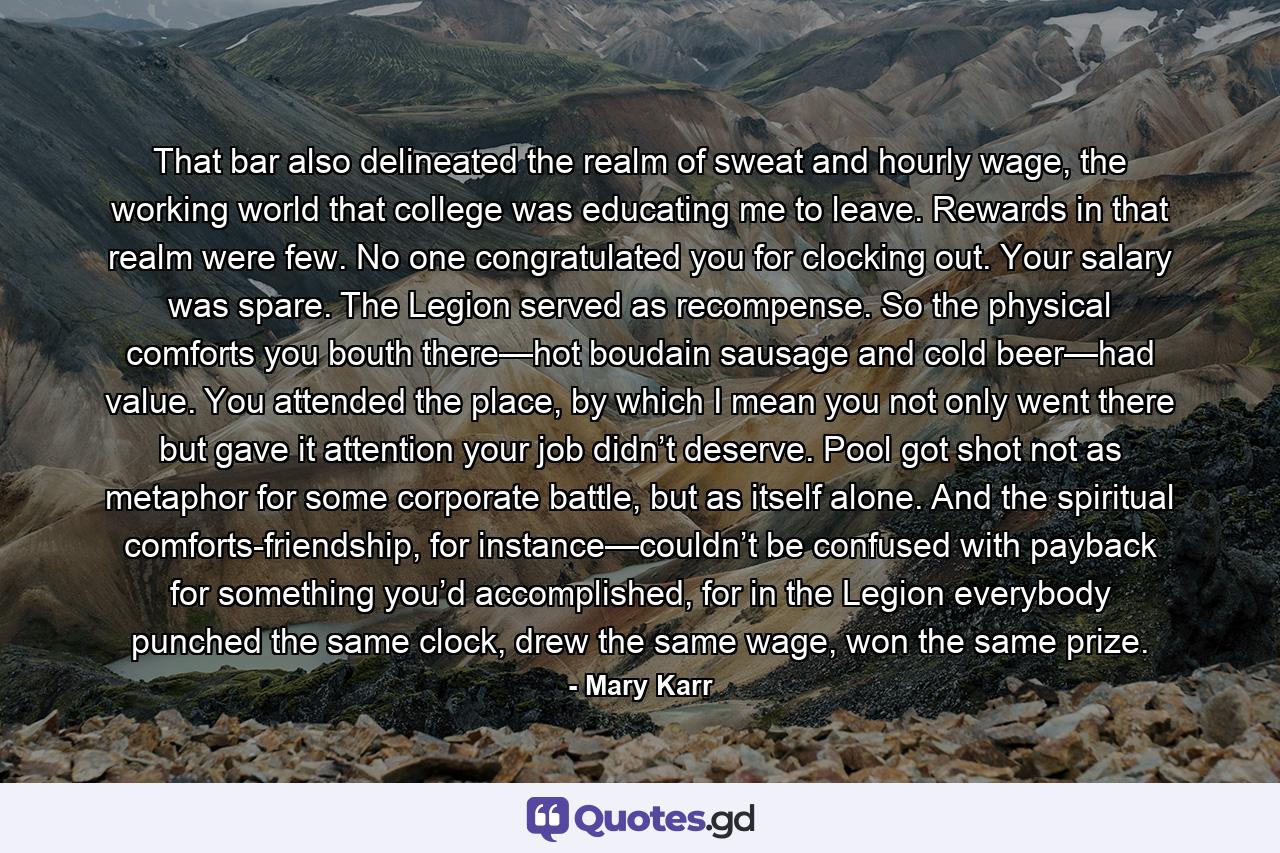 That bar also delineated the realm of sweat and hourly wage, the working world that college was educating me to leave. Rewards in that realm were few. No one congratulated you for clocking out. Your salary was spare. The Legion served as recompense. So the physical comforts you bouth there—hot boudain sausage and cold beer—had value. You attended the place, by which I mean you not only went there but gave it attention your job didn’t deserve. Pool got shot not as metaphor for some corporate battle, but as itself alone. And the spiritual comforts-friendship, for instance—couldn’t be confused with payback for something you’d accomplished, for in the Legion everybody punched the same clock, drew the same wage, won the same prize. - Quote by Mary Karr