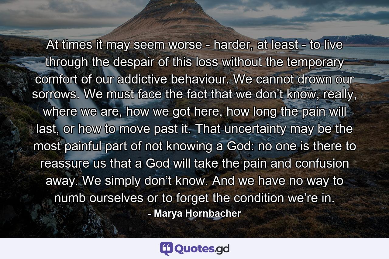 At times it may seem worse - harder, at least - to live through the despair of this loss without the temporary comfort of our addictive behaviour. We cannot drown our sorrows. We must face the fact that we don’t know, really, where we are, how we got here, how long the pain will last, or how to move past it. That uncertainty may be the most painful part of not knowing a God: no one is there to reassure us that a God will take the pain and confusion away. We simply don’t know. And we have no way to numb ourselves or to forget the condition we’re in. - Quote by Marya Hornbacher