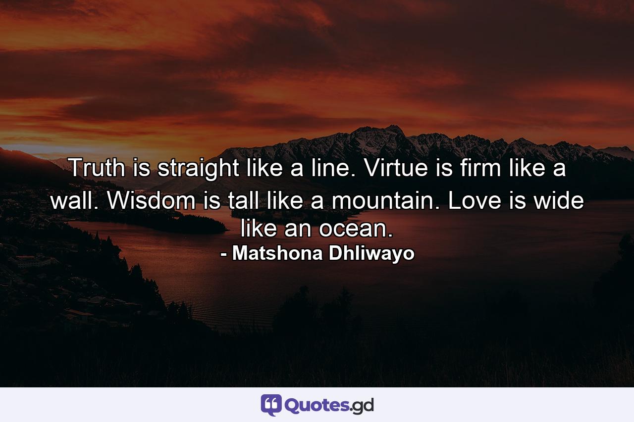 Truth is straight like a line. Virtue is firm like a wall. Wisdom is tall like a mountain. Love is wide like an ocean. - Quote by Matshona Dhliwayo