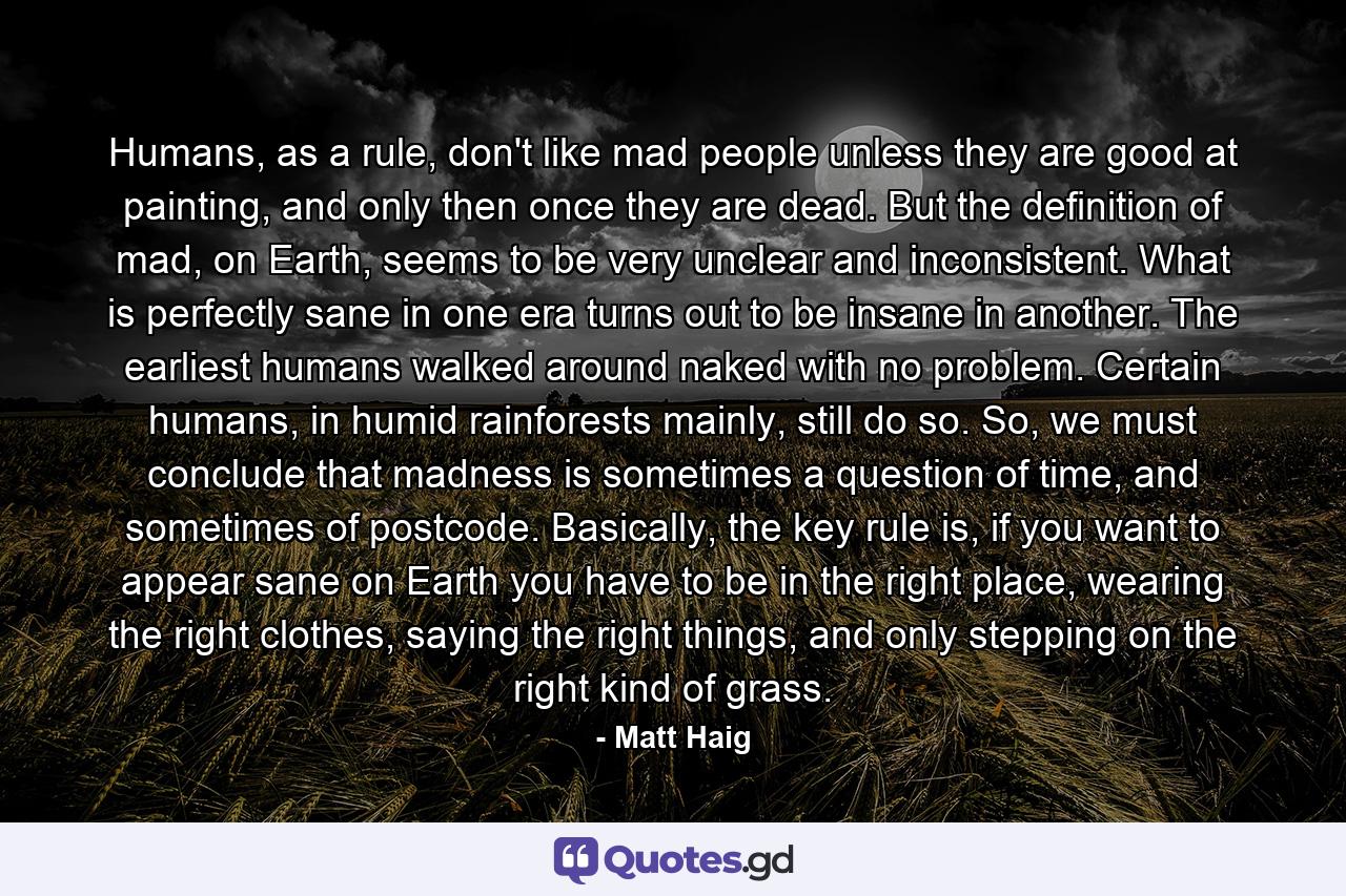 Humans, as a rule, don't like mad people unless they are good at painting, and only then once they are dead. But the definition of mad, on Earth, seems to be very unclear and inconsistent. What is perfectly sane in one era turns out to be insane in another. The earliest humans walked around naked with no problem. Certain humans, in humid rainforests mainly, still do so. So, we must conclude that madness is sometimes a question of time, and sometimes of postcode. Basically, the key rule is, if you want to appear sane on Earth you have to be in the right place, wearing the right clothes, saying the right things, and only stepping on the right kind of grass. - Quote by Matt Haig