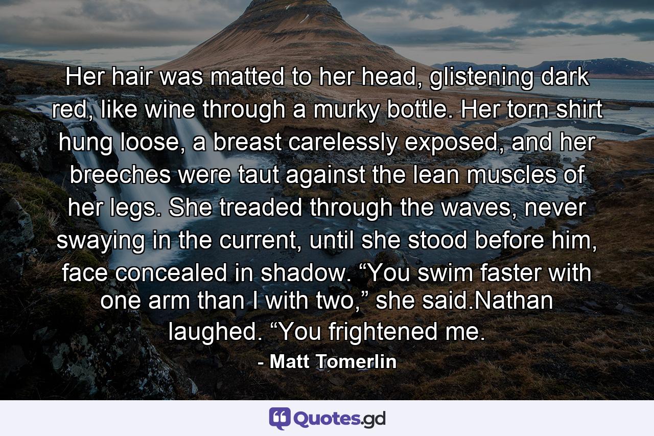 Her hair was matted to her head, glistening dark red, like wine through a murky bottle. Her torn shirt hung loose, a breast carelessly exposed, and her breeches were taut against the lean muscles of her legs. She treaded through the waves, never swaying in the current, until she stood before him, face concealed in shadow. “You swim faster with one arm than I with two,” she said.Nathan laughed. “You frightened me. - Quote by Matt Tomerlin