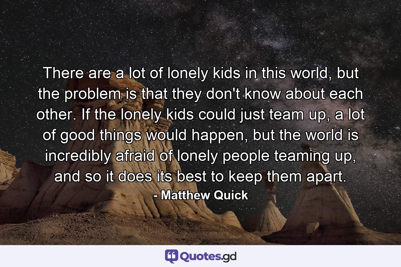 There are a lot of lonely kids in this world, but the problem is that they don't know about each other. If the lonely kids could just team up, a lot of good things would happen, but the world is incredibly afraid of lonely people teaming up, and so it does its best to keep them apart. - Quote by Matthew Quick