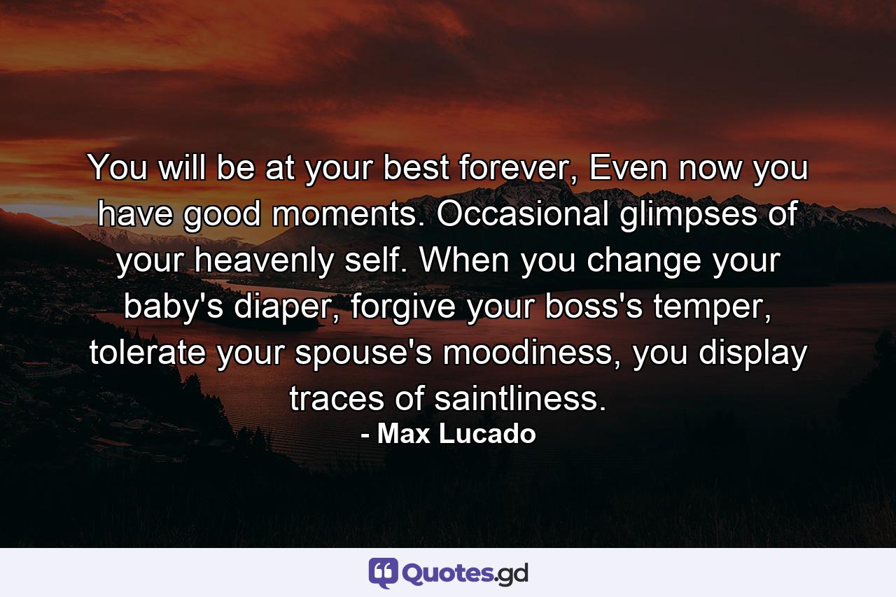 You will be at your best forever, Even now you have good moments. Occasional glimpses of your heavenly self. When you change your baby's diaper, forgive your boss's temper, tolerate your spouse's moodiness, you display traces of saintliness. - Quote by Max Lucado