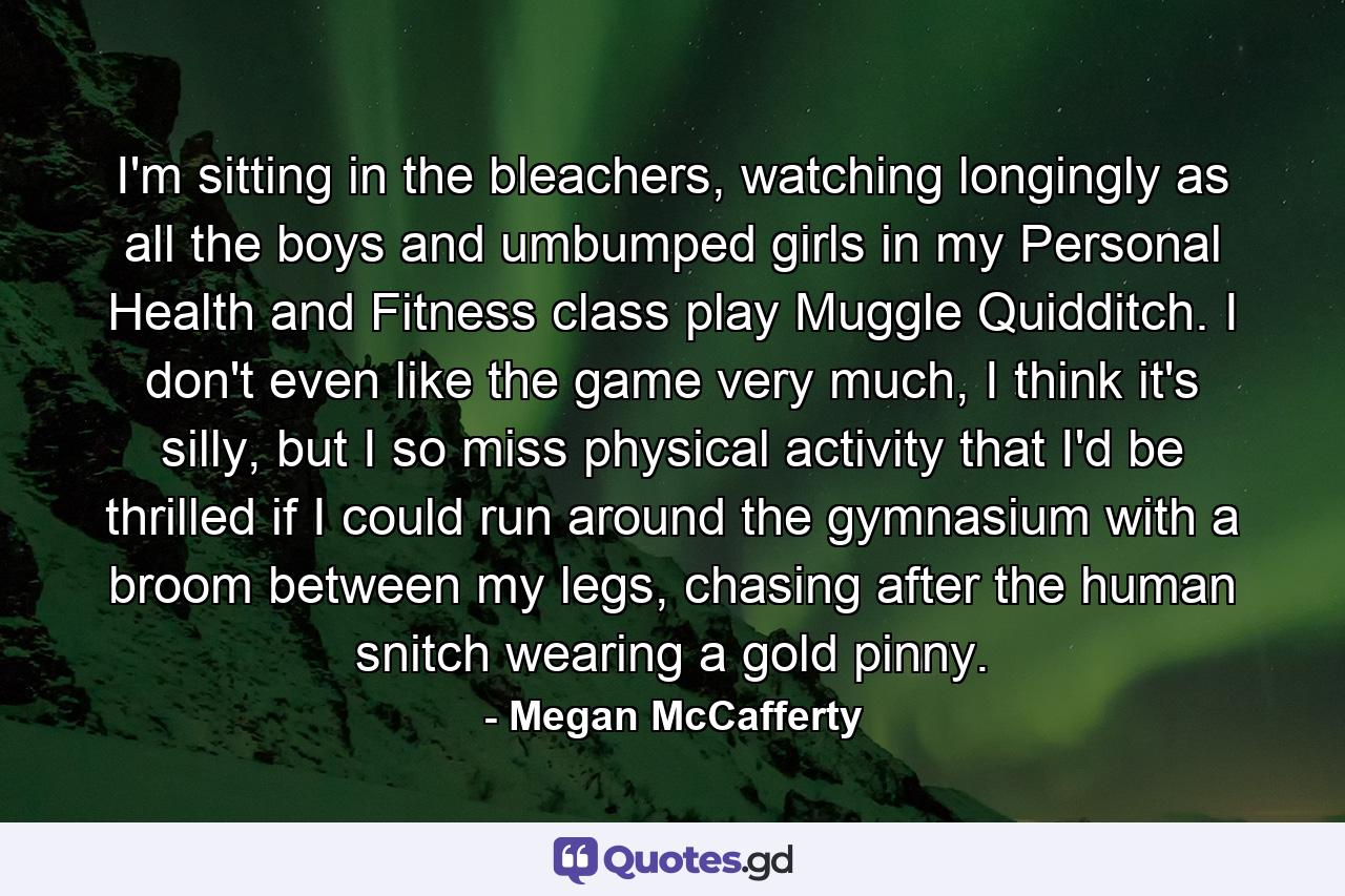 I'm sitting in the bleachers, watching longingly as all the boys and umbumped girls in my Personal Health and Fitness class play Muggle Quidditch. I don't even like the game very much, I think it's silly, but I so miss physical activity that I'd be thrilled if I could run around the gymnasium with a broom between my legs, chasing after the human snitch wearing a gold pinny. - Quote by Megan McCafferty