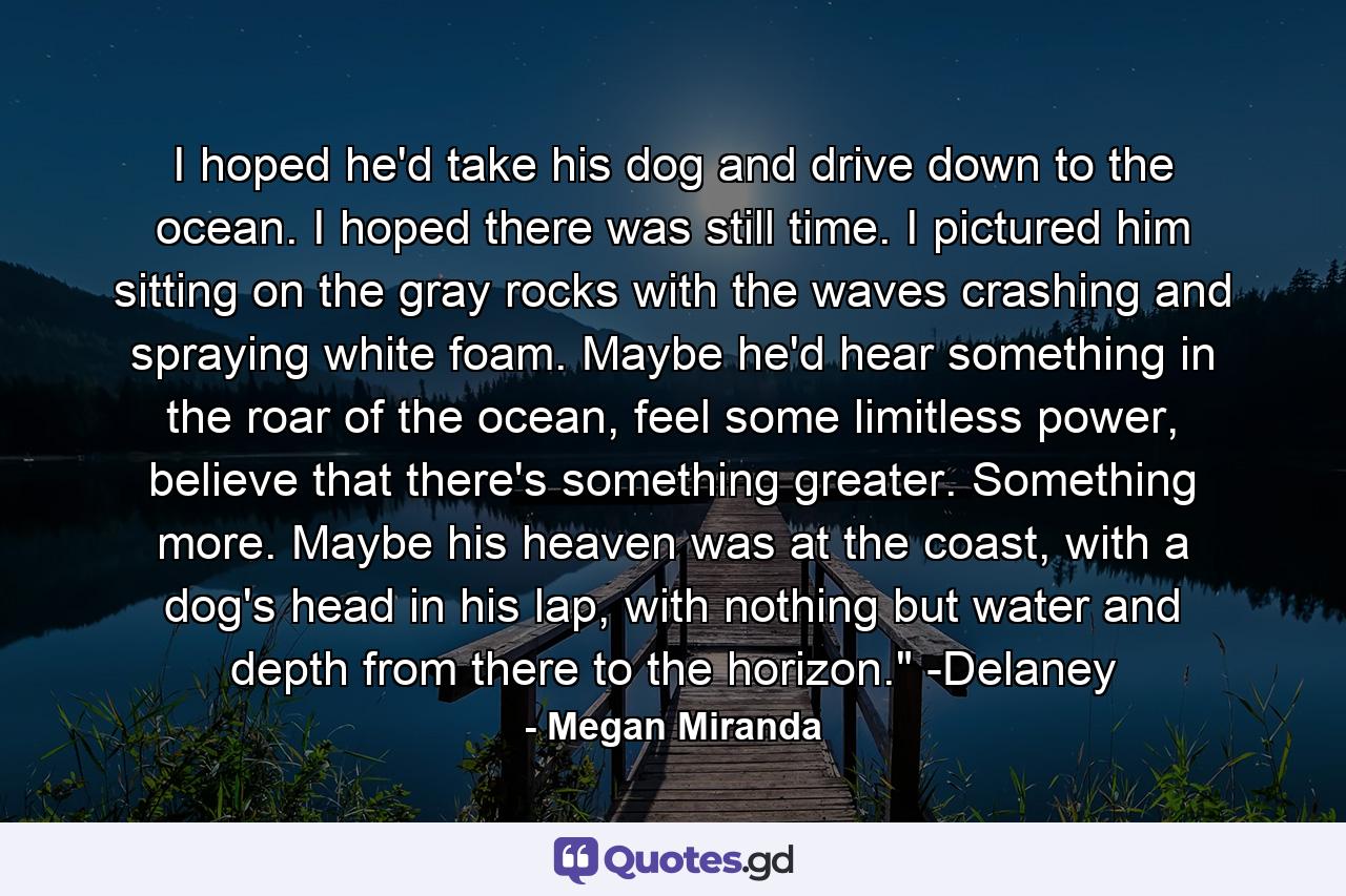 I hoped he'd take his dog and drive down to the ocean. I hoped there was still time. I pictured him sitting on the gray rocks with the waves crashing and spraying white foam. Maybe he'd hear something in the roar of the ocean, feel some limitless power, believe that there's something greater. Something more. Maybe his heaven was at the coast, with a dog's head in his lap, with nothing but water and depth from there to the horizon.