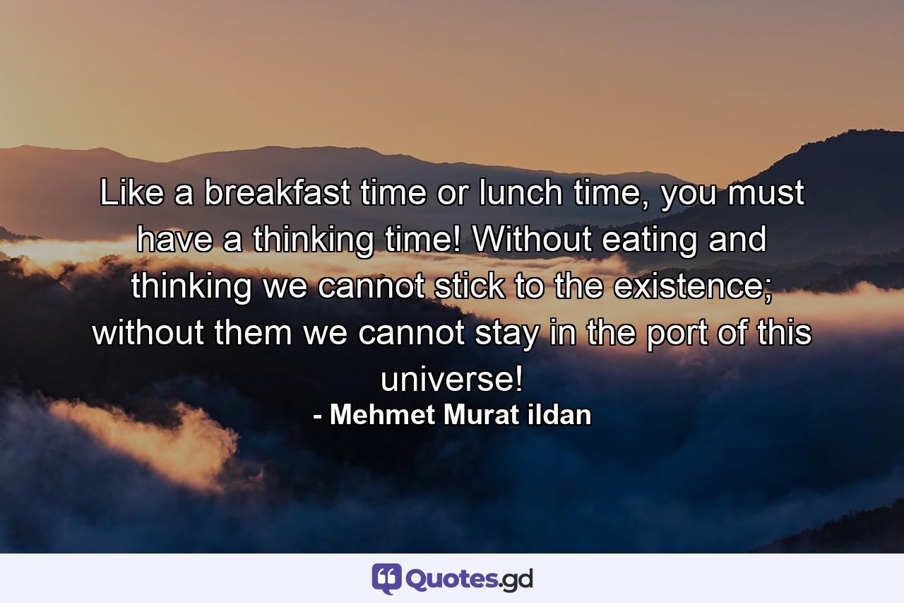 Like a breakfast time or lunch time, you must have a thinking time! Without eating and thinking we cannot stick to the existence; without them we cannot stay in the port of this universe! - Quote by Mehmet Murat ildan