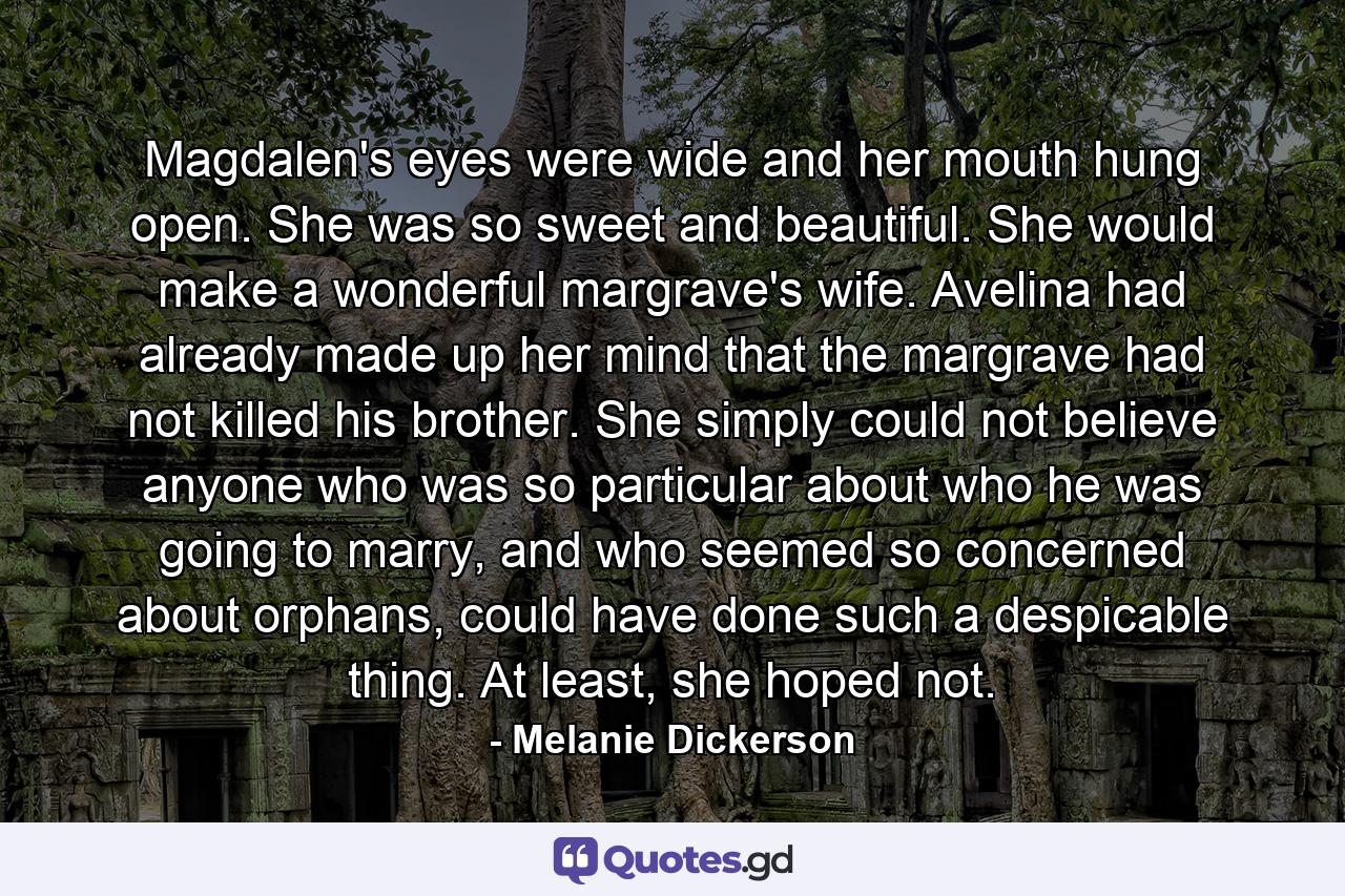 Magdalen's eyes were wide and her mouth hung open. She was so sweet and beautiful. She would make a wonderful margrave's wife. Avelina had already made up her mind that the margrave had not killed his brother. She simply could not believe anyone who was so particular about who he was going to marry, and who seemed so concerned about orphans, could have done such a despicable thing. At least, she hoped not. - Quote by Melanie Dickerson