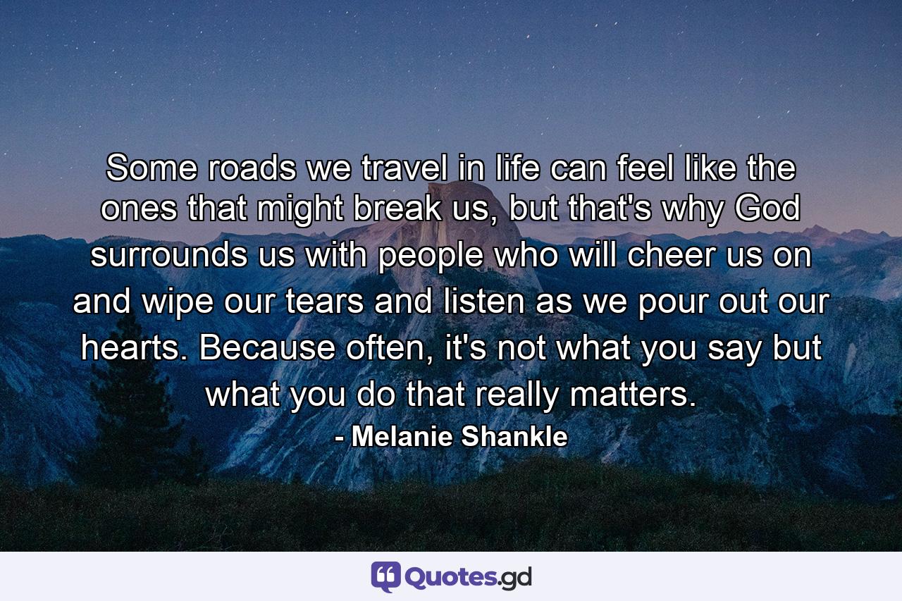 Some roads we travel in life can feel like the ones that might break us, but that's why God surrounds us with people who will cheer us on and wipe our tears and listen as we pour out our hearts. Because often, it's not what you say but what you do that really matters. - Quote by Melanie Shankle