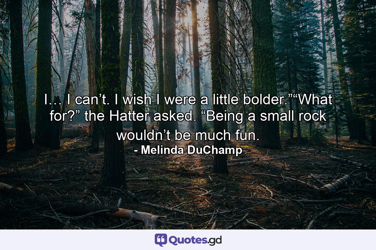 I… I can’t. I wish I were a little bolder.”“What for?” the Hatter asked. “Being a small rock wouldn’t be much fun. - Quote by Melinda DuChamp