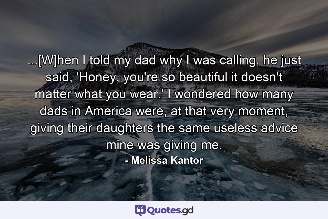 ...[W]hen I told my dad why I was calling, he just said, 'Honey, you're so beautiful it doesn't matter what you wear.' I wondered how many dads in America were, at that very moment, giving their daughters the same useless advice mine was giving me. - Quote by Melissa Kantor