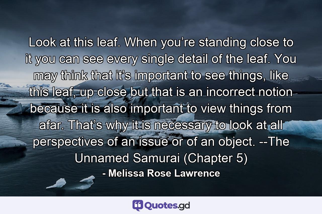 Look at this leaf. When you’re standing close to it you can see every single detail of the leaf. You may think that it’s important to see things, like this leaf, up close but that is an incorrect notion because it is also important to view things from afar. That’s why it is necessary to look at all perspectives of an issue or of an object. --The Unnamed Samurai (Chapter 5) - Quote by Melissa Rose Lawrence