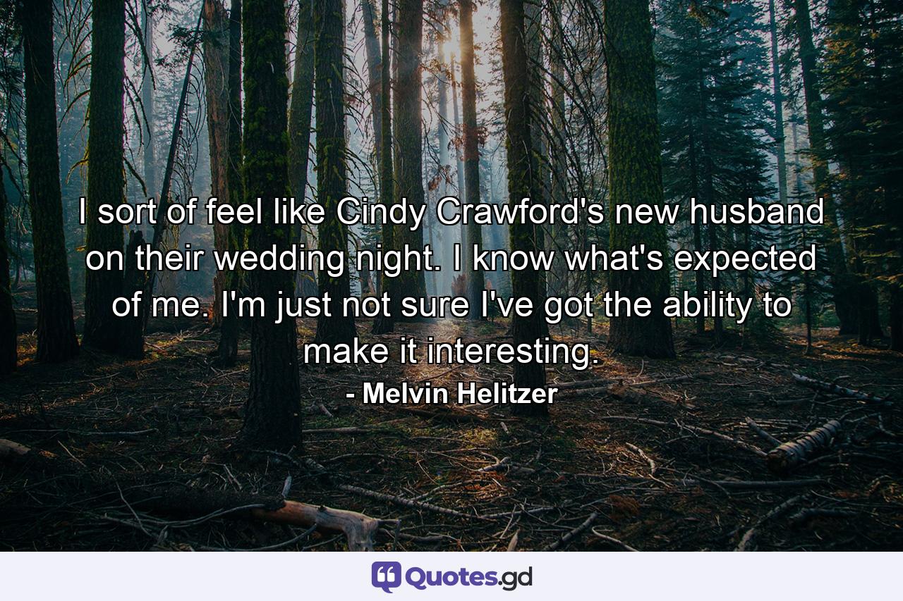 I sort of feel like Cindy Crawford's new husband on their wedding night. I know what's expected of me. I'm just not sure I've got the ability to make it interesting. - Quote by Melvin Helitzer