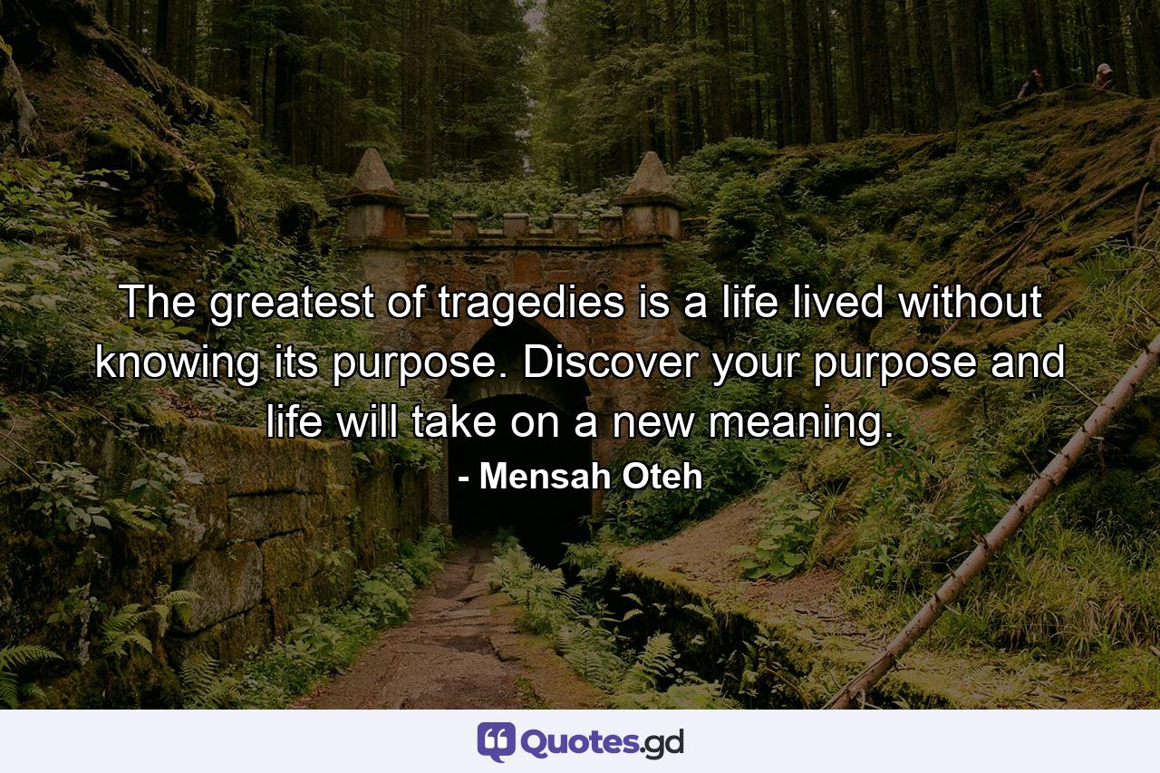 The greatest of tragedies is a life lived without knowing its purpose. Discover your purpose and life will take on a new meaning. - Quote by Mensah Oteh