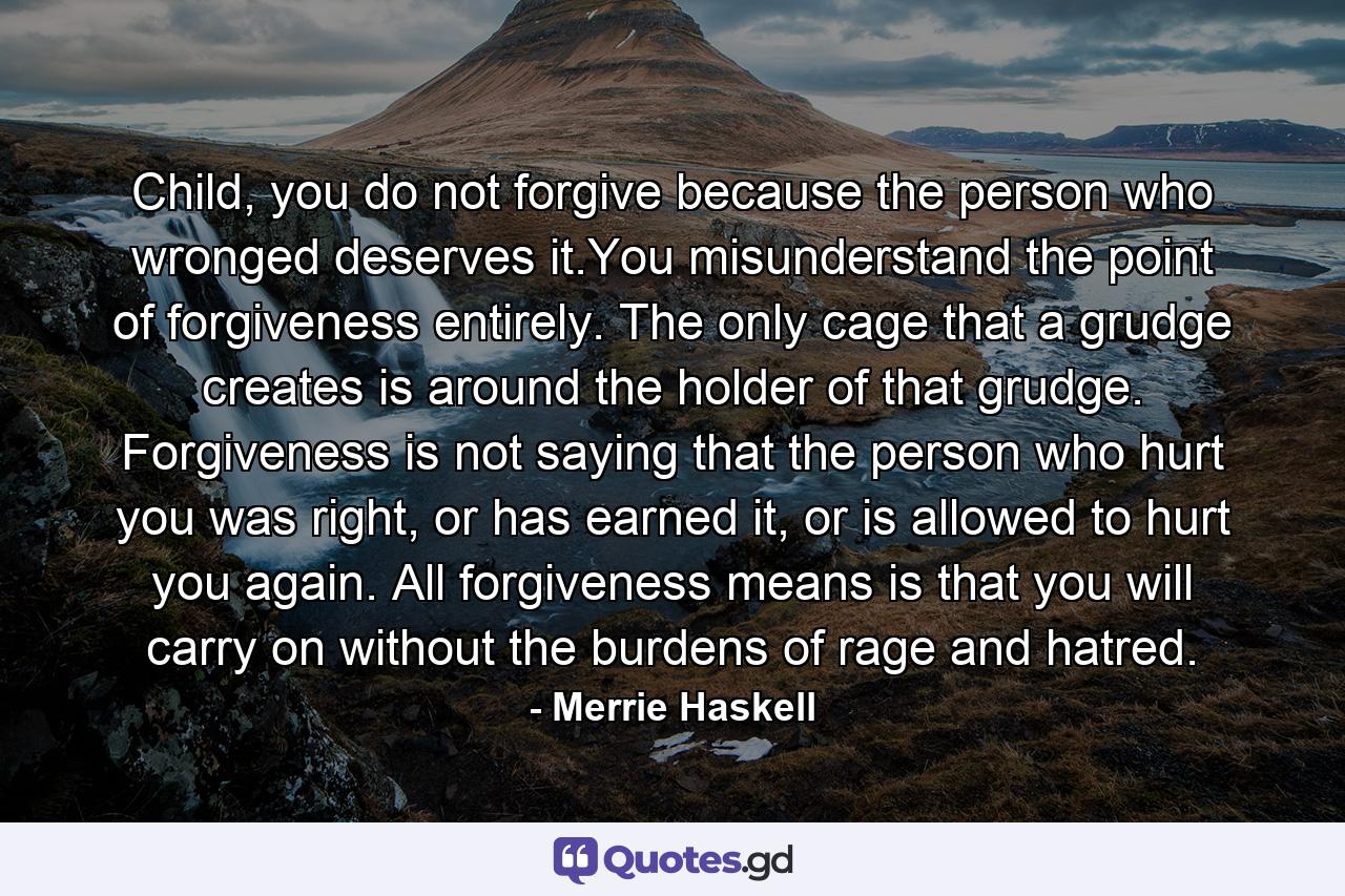 Child, you do not forgive because the person who wronged deserves it.You misunderstand the point of forgiveness entirely. The only cage that a grudge creates is around the holder of that grudge. Forgiveness is not saying that the person who hurt you was right, or has earned it, or is allowed to hurt you again. All forgiveness means is that you will carry on without the burdens of rage and hatred. - Quote by Merrie Haskell