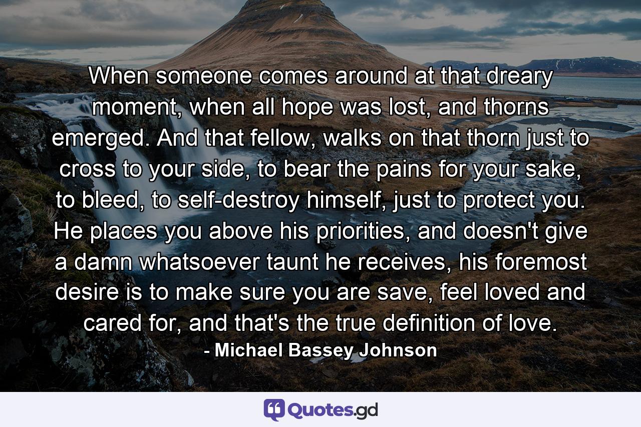 When someone comes around at that dreary moment, when all hope was lost, and thorns emerged. And that fellow, walks on that thorn just to cross to your side, to bear the pains for your sake, to bleed, to self-destroy himself, just to protect you. He places you above his priorities, and doesn't give a damn whatsoever taunt he receives, his foremost desire is to make sure you are save, feel loved and cared for, and that's the true definition of love. - Quote by Michael Bassey Johnson