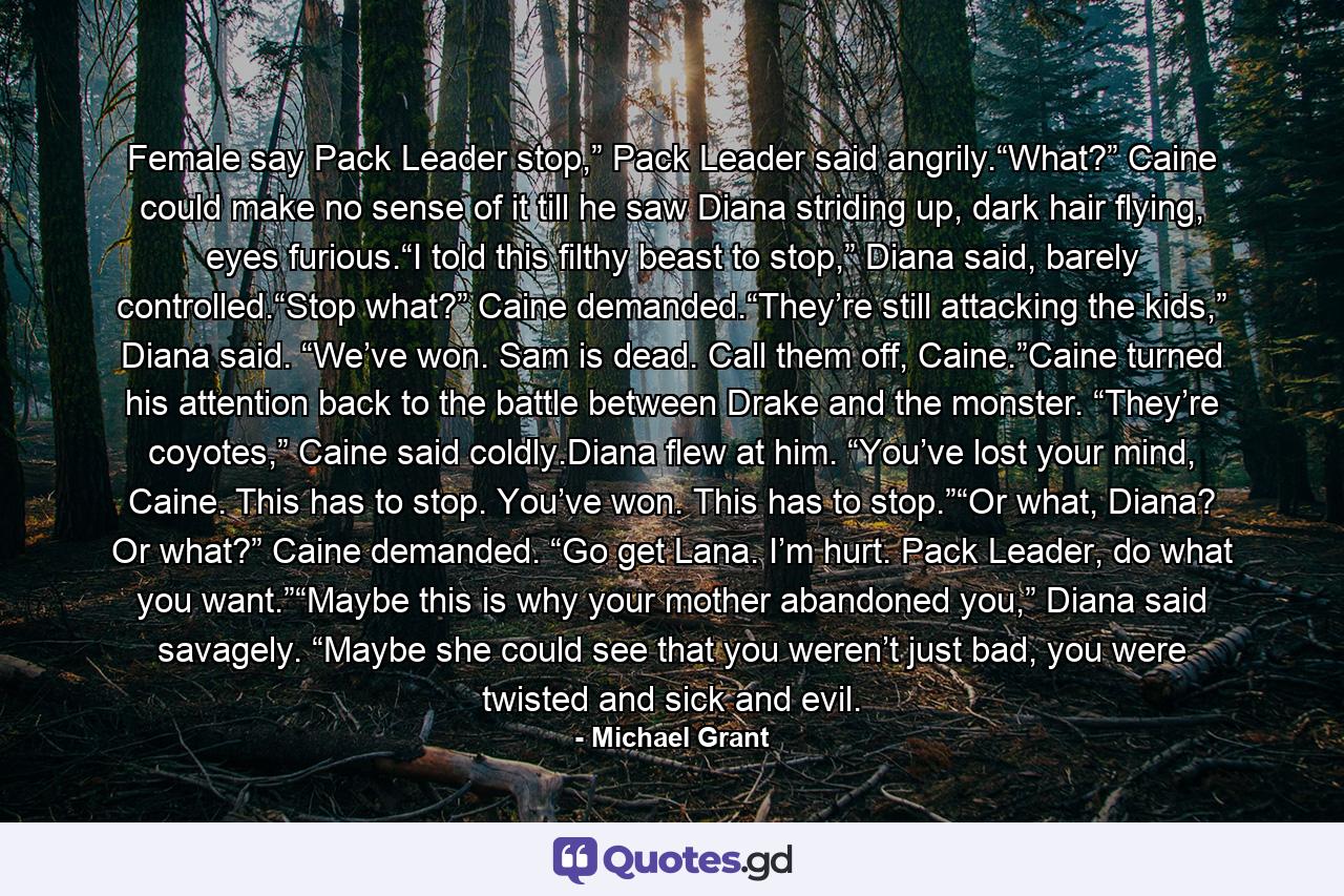 Female say Pack Leader stop,” Pack Leader said angrily.“What?” Caine could make no sense of it till he saw Diana striding up, dark hair flying, eyes furious.“I told this filthy beast to stop,” Diana said, barely controlled.“Stop what?” Caine demanded.“They’re still attacking the kids,” Diana said. “We’ve won. Sam is dead. Call them off, Caine.”Caine turned his attention back to the battle between Drake and the monster. “They’re coyotes,” Caine said coldly.Diana flew at him. “You’ve lost your mind, Caine. This has to stop. You’ve won. This has to stop.”“Or what, Diana? Or what?” Caine demanded. “Go get Lana. I’m hurt. Pack Leader, do what you want.”“Maybe this is why your mother abandoned you,” Diana said savagely. “Maybe she could see that you weren’t just bad, you were twisted and sick and evil. - Quote by Michael Grant