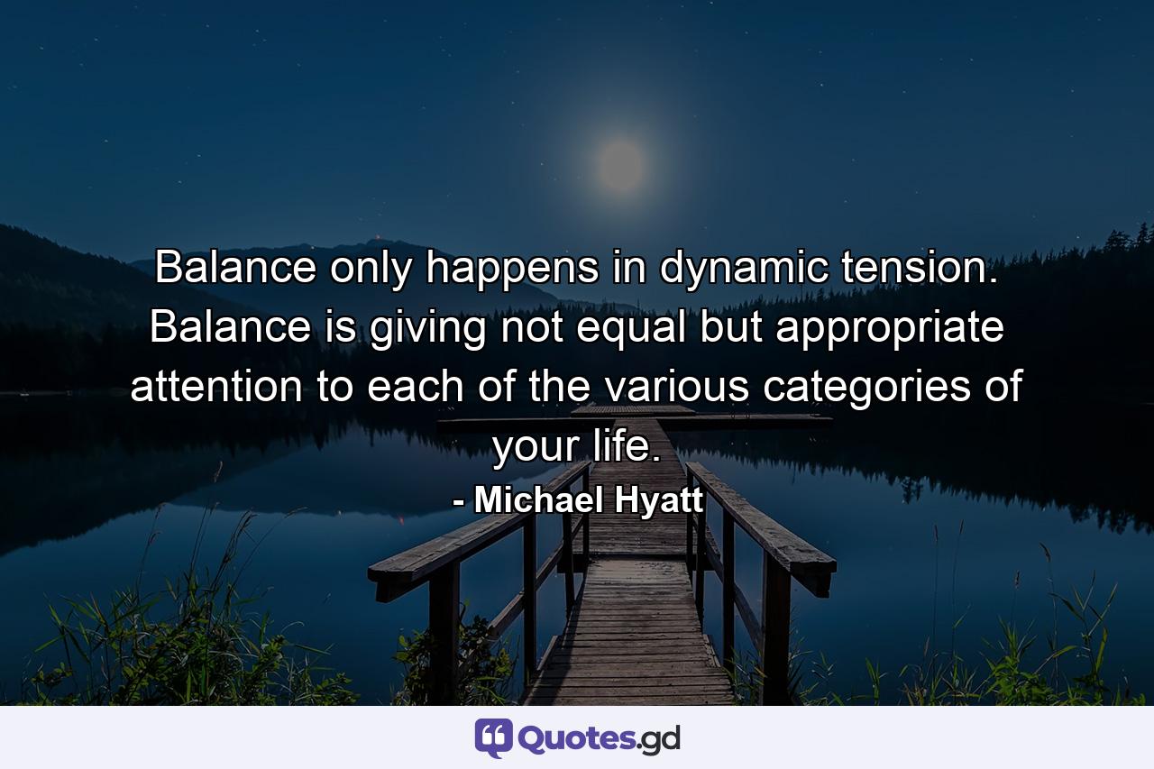 Balance only happens in dynamic tension. Balance is giving not equal but appropriate attention to each of the various categories of your life. - Quote by Michael Hyatt