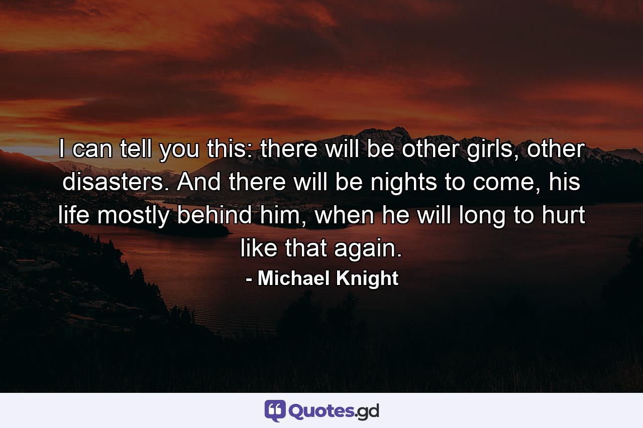 I can tell you this: there will be other girls, other disasters. And there will be nights to come, his life mostly behind him, when he will long to hurt like that again. - Quote by Michael Knight