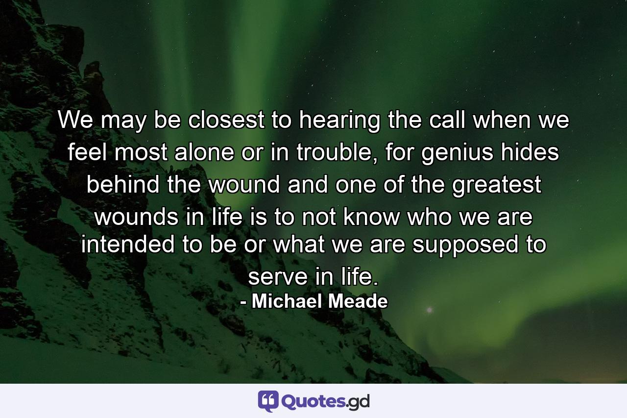 We may be closest to hearing the call when we feel most alone or in trouble, for genius hides behind the wound and one of the greatest wounds in life is to not know who we are intended to be or what we are supposed to serve in life. - Quote by Michael Meade