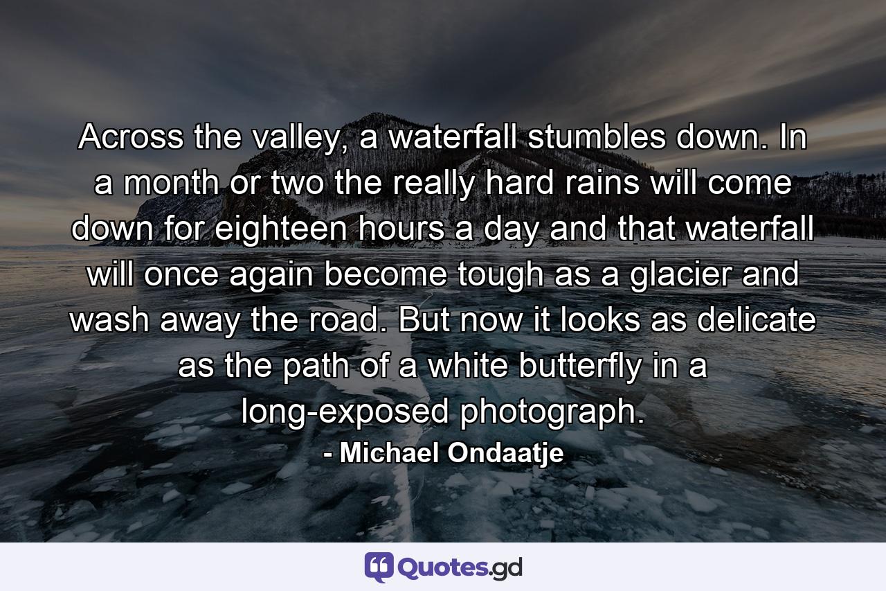 Across the valley, a waterfall stumbles down. In a month or two the really hard rains will come down for eighteen hours a day and that waterfall will once again become tough as a glacier and wash away the road. But now it looks as delicate as the path of a white butterfly in a long-exposed photograph. - Quote by Michael Ondaatje