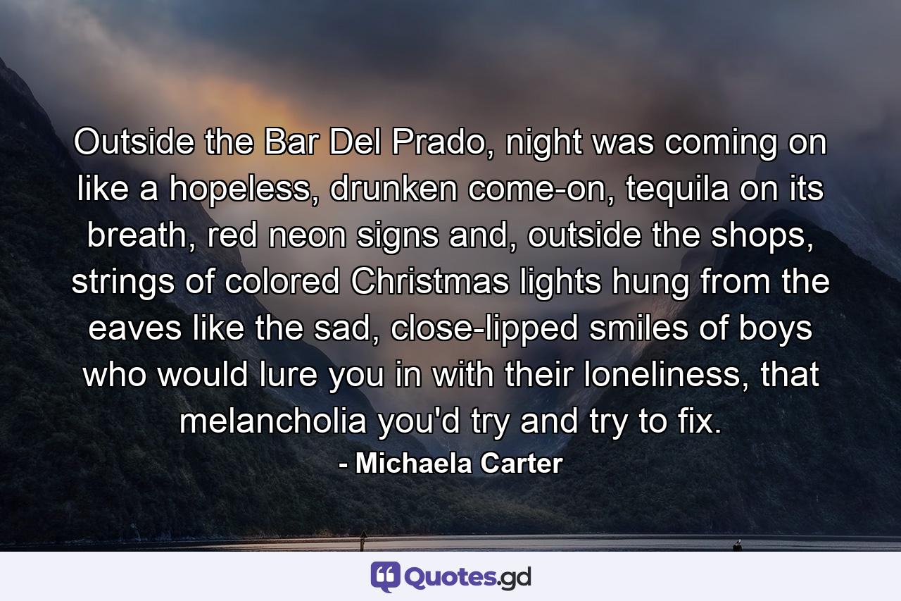 Outside the Bar Del Prado, night was coming on like a hopeless, drunken come-on, tequila on its breath, red neon signs and, outside the shops, strings of colored Christmas lights hung from the eaves like the sad, close-lipped smiles of boys who would lure you in with their loneliness, that melancholia you'd try and try to fix. - Quote by Michaela Carter