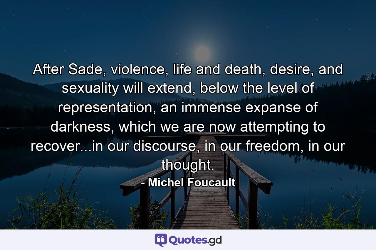 After Sade, violence, life and death, desire, and sexuality will extend, below the level of representation, an immense expanse of darkness, which we are now attempting to recover...in our discourse, in our freedom, in our thought. - Quote by Michel Foucault