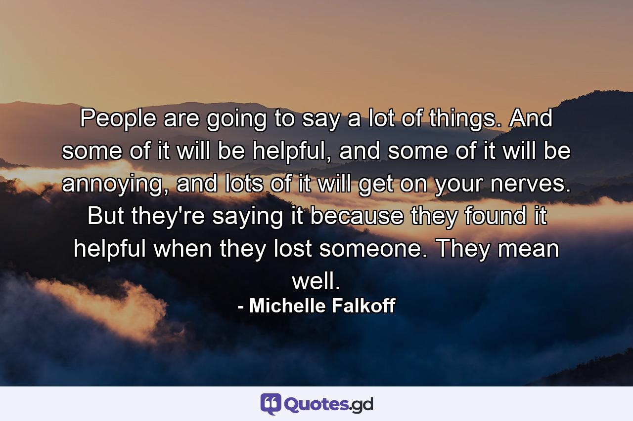 People are going to say a lot of things. And some of it will be helpful, and some of it will be annoying, and lots of it will get on your nerves. But they're saying it because they found it helpful when they lost someone. They mean well. - Quote by Michelle Falkoff