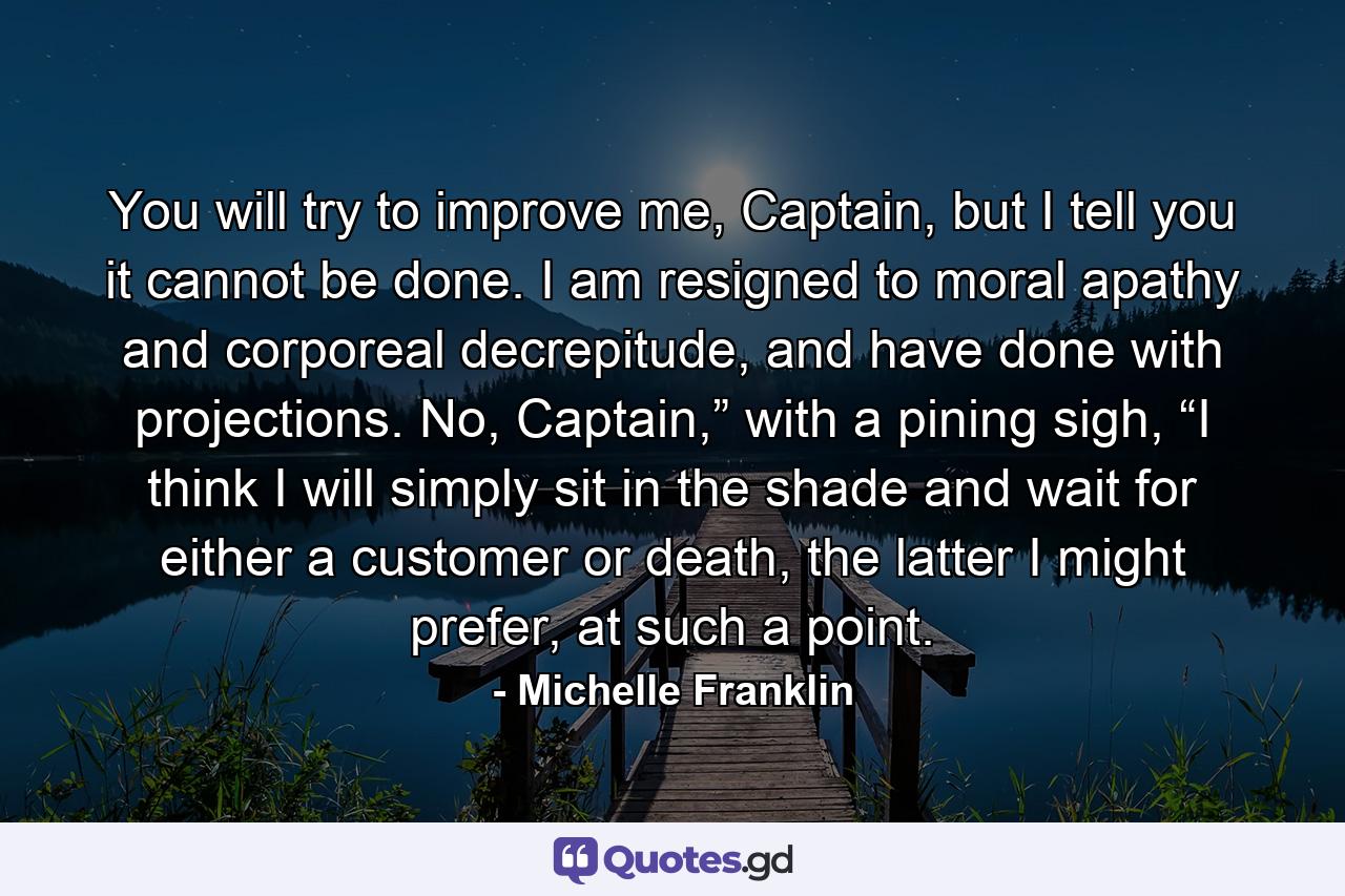 You will try to improve me, Captain, but I tell you it cannot be done. I am resigned to moral apathy and corporeal decrepitude, and have done with projections. No, Captain,” with a pining sigh, “I think I will simply sit in the shade and wait for either a customer or death, the latter I might prefer, at such a point. - Quote by Michelle Franklin