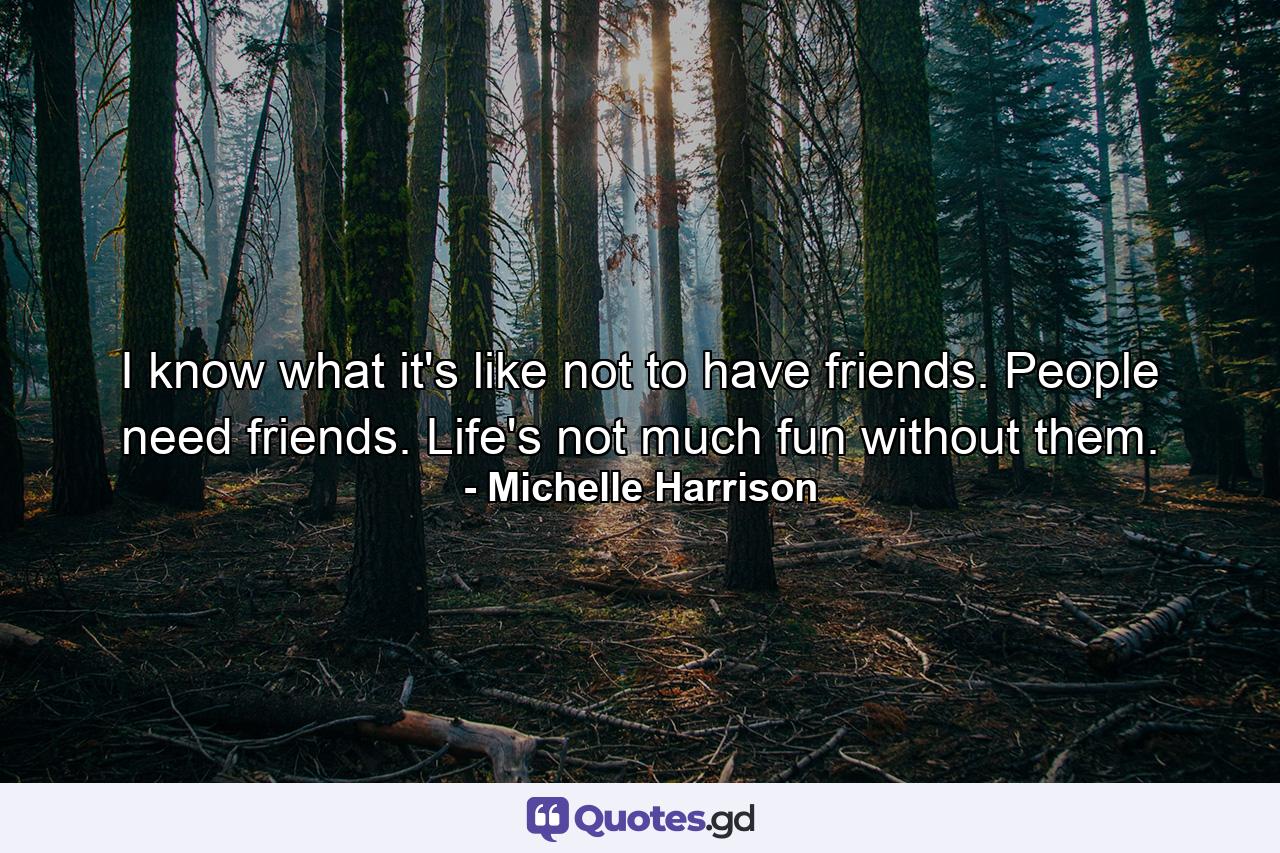 I know what it's like not to have friends. People need friends. Life's not much fun without them. - Quote by Michelle Harrison