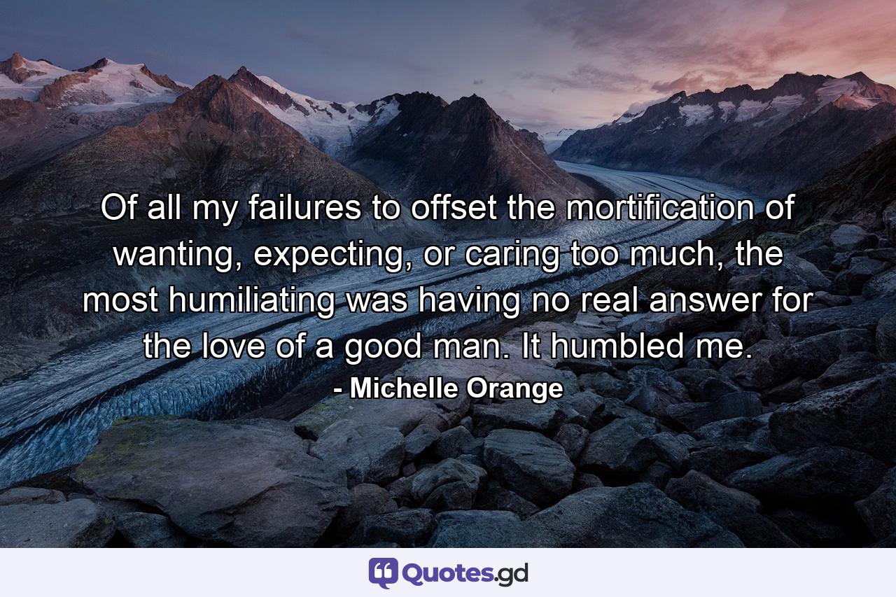 Of all my failures to offset the mortification of wanting, expecting, or caring too much, the most humiliating was having no real answer for the love of a good man. It humbled me. - Quote by Michelle Orange