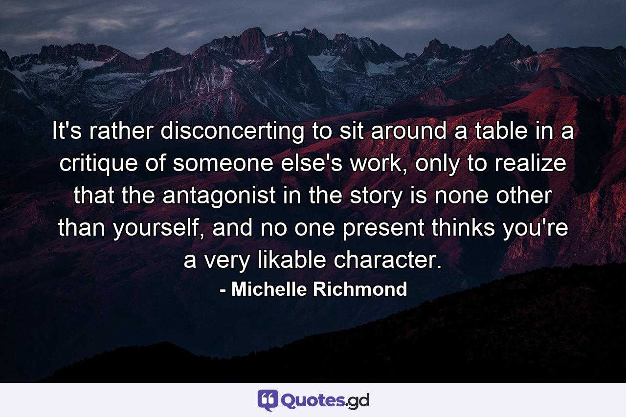 It's rather disconcerting to sit around a table in a critique of someone else's work, only to realize that the antagonist in the story is none other than yourself, and no one present thinks you're a very likable character. - Quote by Michelle Richmond