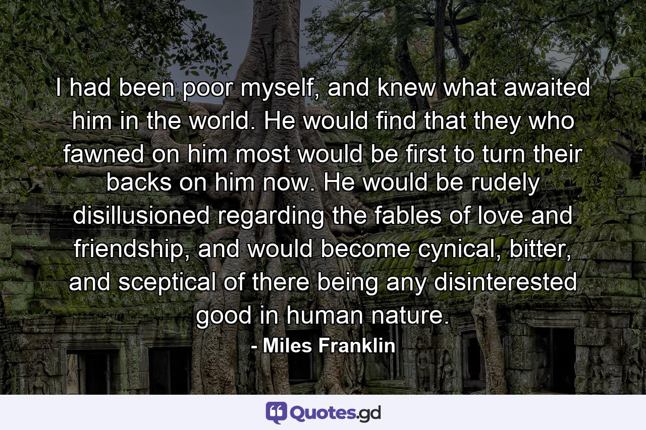 I had been poor myself, and knew what awaited him in the world. He would find that they who fawned on him most would be first to turn their backs on him now. He would be rudely disillusioned regarding the fables of love and friendship, and would become cynical, bitter, and sceptical of there being any disinterested good in human nature. - Quote by Miles Franklin