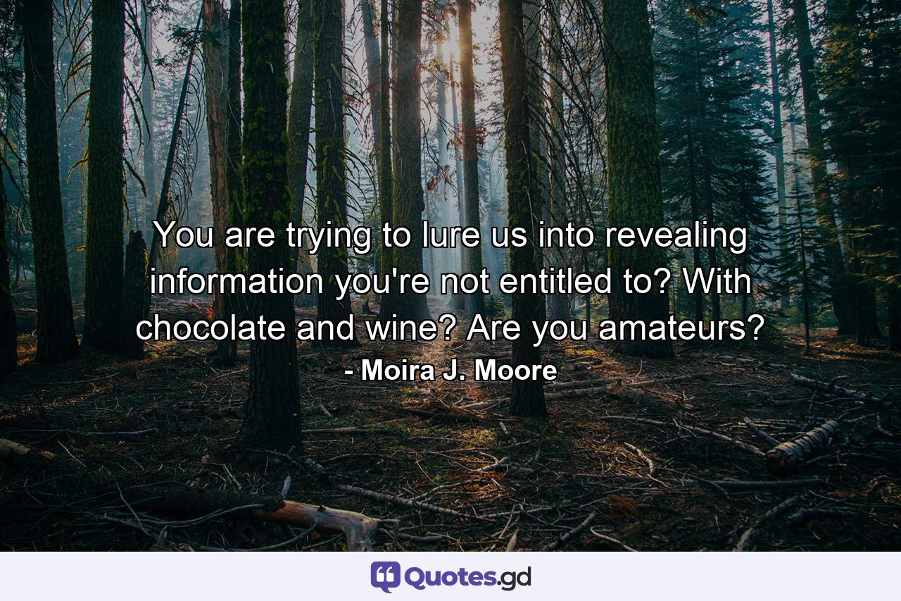 You are trying to lure us into revealing information you're not entitled to? With chocolate and wine? Are you amateurs? - Quote by Moira J. Moore