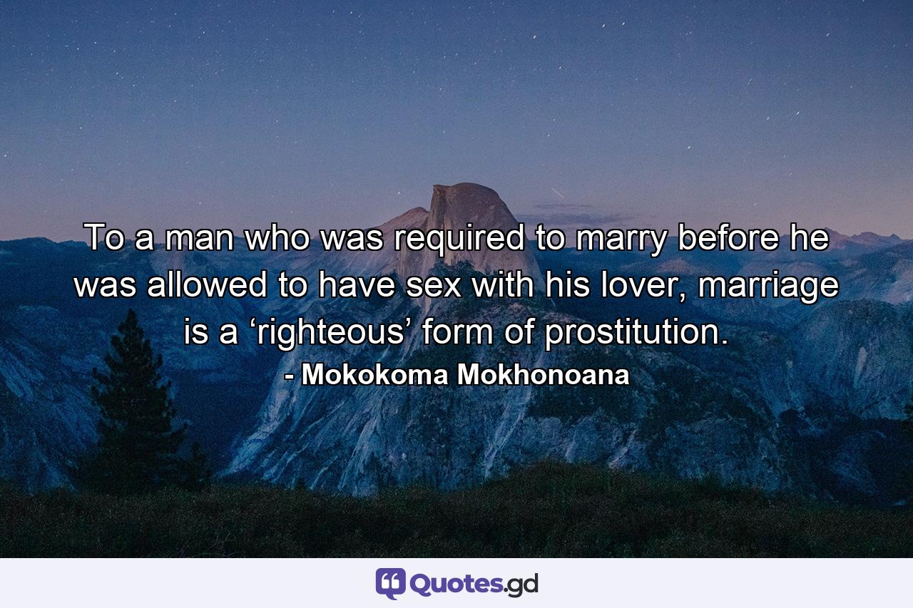 To a man who was required to marry before he was allowed to have sex with his lover, marriage is a ‘righteous’ form of prostitution. - Quote by Mokokoma Mokhonoana