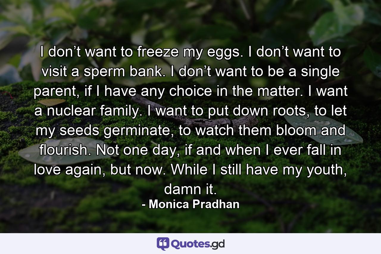 I don’t want to freeze my eggs. I don’t want to visit a sperm bank. I don’t want to be a single parent, if I have any choice in the matter. I want a nuclear family. I want to put down roots, to let my seeds germinate, to watch them bloom and flourish. Not one day, if and when I ever fall in love again, but now. While I still have my youth, damn it. - Quote by Monica Pradhan