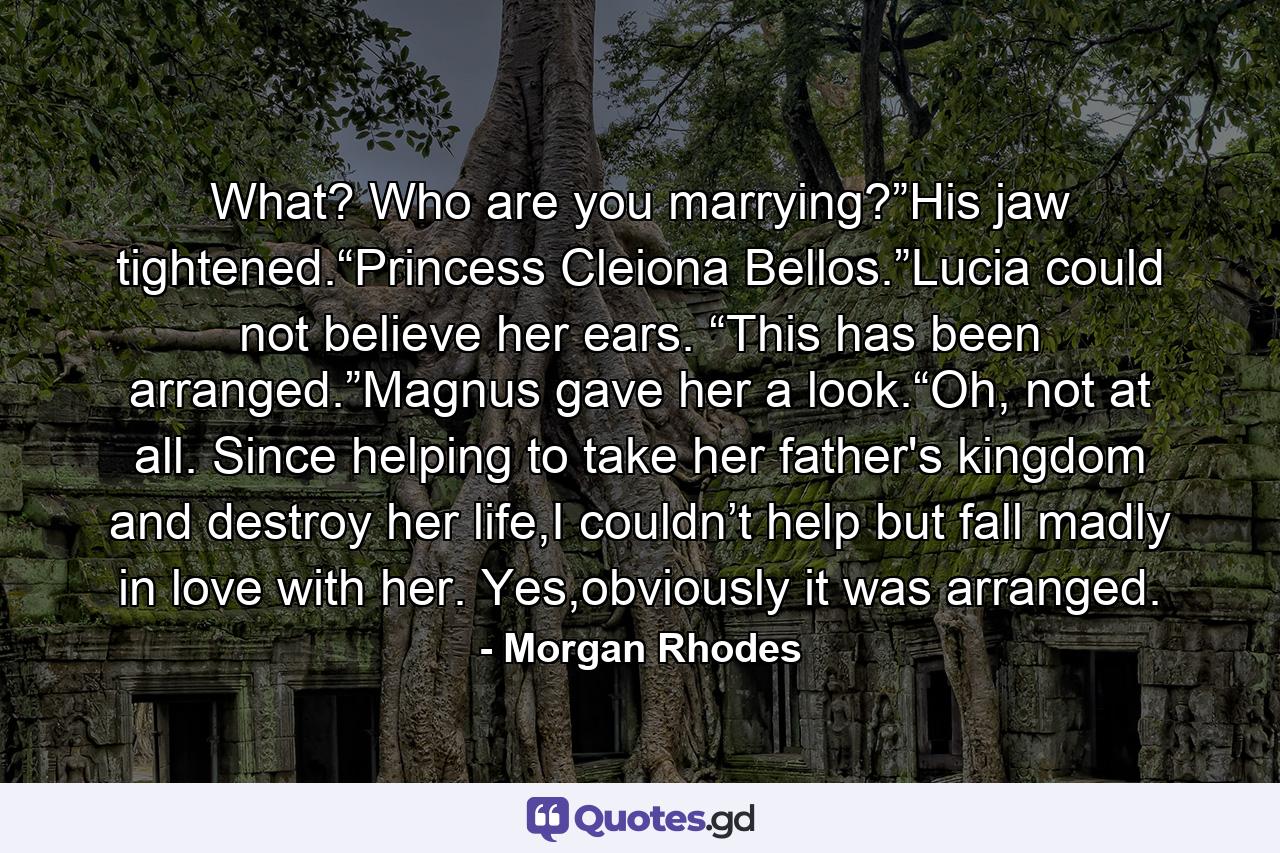 What? Who are you marrying?”His jaw tightened.“Princess Cleiona Bellos.”Lucia could not believe her ears. “This has been arranged.”Magnus gave her a look.“Oh, not at all. Since helping to take her father's kingdom and destroy her life,I couldn’t help but fall madly in love with her. Yes,obviously it was arranged. - Quote by Morgan Rhodes