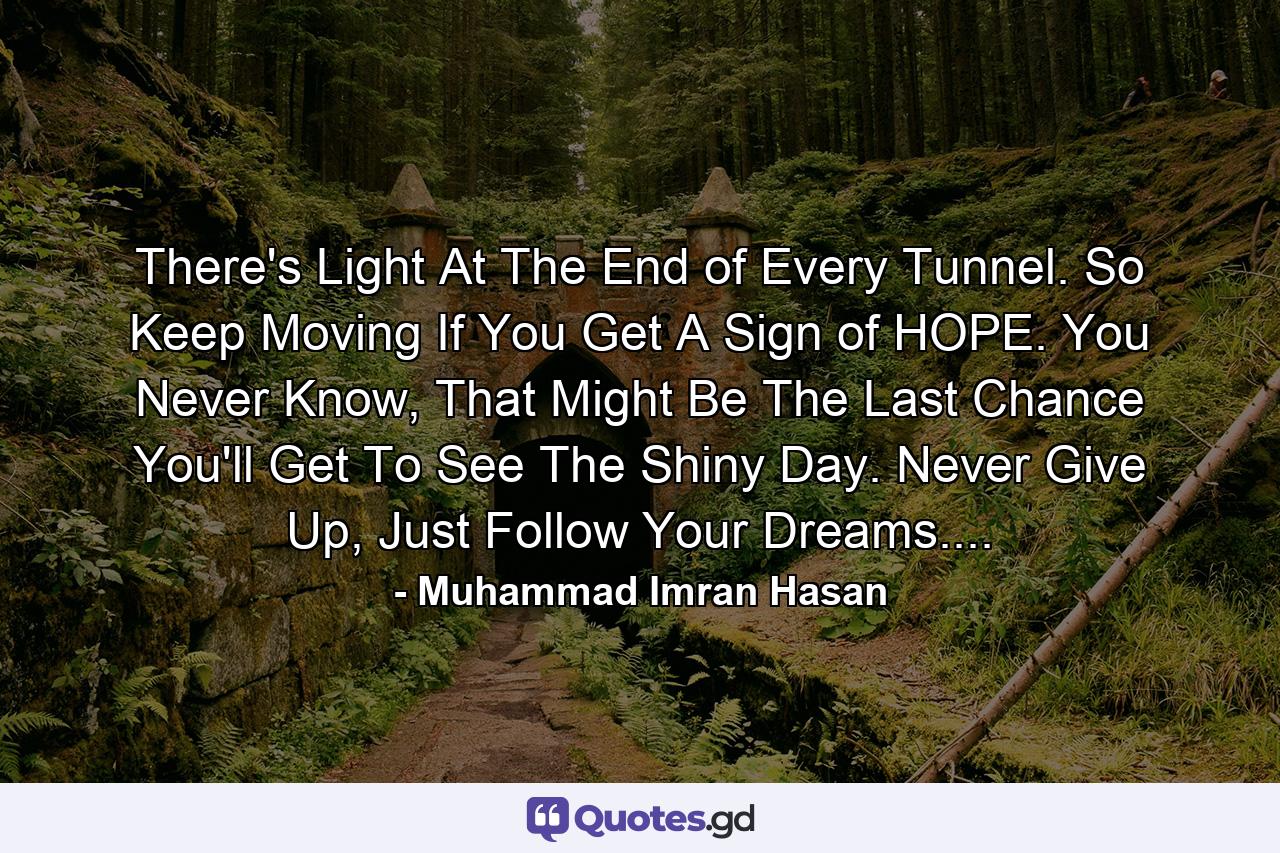 There's Light At The End of Every Tunnel. So Keep Moving If You Get A Sign of HOPE. You Never Know, That Might Be The Last Chance You'll Get To See The Shiny Day. Never Give Up, Just Follow Your Dreams.... - Quote by Muhammad Imran Hasan