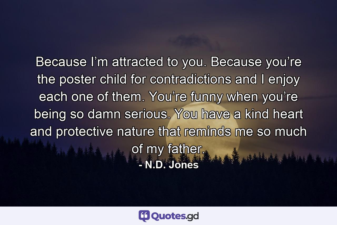 Because I’m attracted to you. Because you’re the poster child for contradictions and I enjoy each one of them. You’re funny when you’re being so damn serious. You have a kind heart and protective nature that reminds me so much of my father. - Quote by N.D. Jones