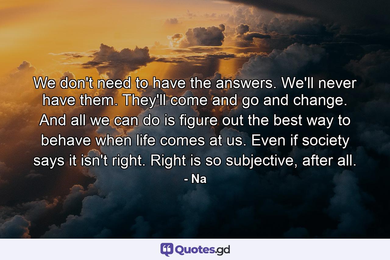 We don't need to have the answers. We'll never have them. They'll come and go and change. And all we can do is figure out the best way to behave when life comes at us. Even if society says it isn't right. Right is so subjective, after all. - Quote by Na