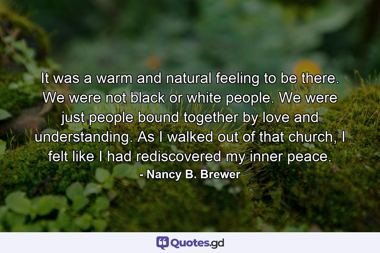 It was a warm and natural feeling to be there. We were not black or white people. We were just people bound together by love and understanding. As I walked out of that church, I felt like I had rediscovered my inner peace. - Quote by Nancy B. Brewer