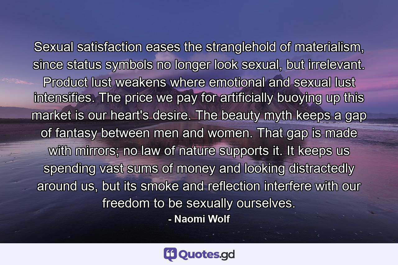 Sexual satisfaction eases the stranglehold of materialism, since status symbols no longer look sexual, but irrelevant. Product lust weakens where emotional and sexual lust intensifies. The price we pay for artificially buoying up this market is our heart's desire. The beauty myth keeps a gap of fantasy between men and women. That gap is made with mirrors; no law of nature supports it. It keeps us spending vast sums of money and looking distractedly around us, but its smoke and reflection interfere with our freedom to be sexually ourselves. - Quote by Naomi Wolf