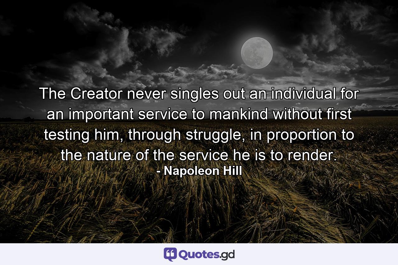 The Creator never singles out an individual for an important service to mankind without first testing him, through struggle, in proportion to the nature of the service he is to render. - Quote by Napoleon Hill