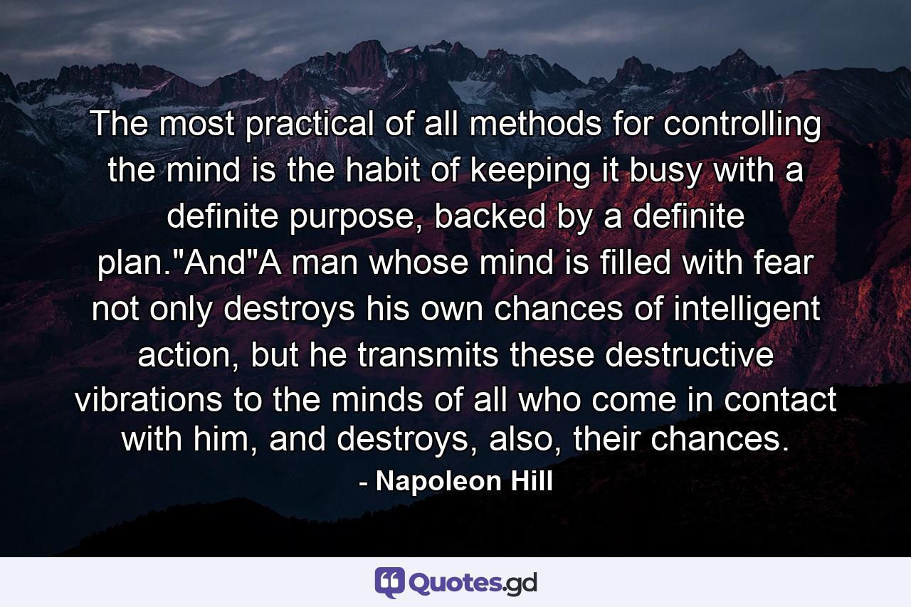 The most practical of all methods for controlling the mind is the habit of keeping it busy with a definite purpose, backed by a definite plan.